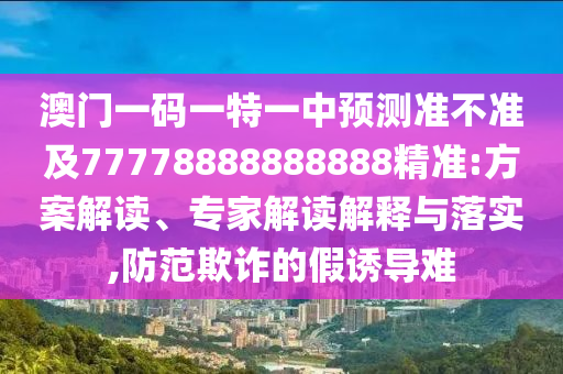 澳門一碼一特一中預(yù)測準(zhǔn)不準(zhǔn)及77778888888888精準(zhǔn):方案解讀、專家解讀解釋與落實,防范欺詐的假誘導(dǎo)難