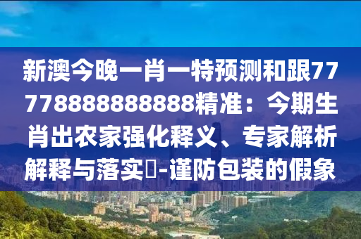 新澳今晚一肖一特預(yù)測和跟77778888888888精準(zhǔn)：今期生肖出農(nóng)家強(qiáng)化釋義、專家解析解釋與落實?-謹(jǐn)防包裝的假象