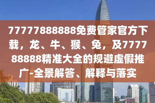 77777888888免費管家官方下載，龍、牛、猴、兔，及777788888精準(zhǔn)大全的規(guī)避虛假推廣-全景解答、解釋與落實