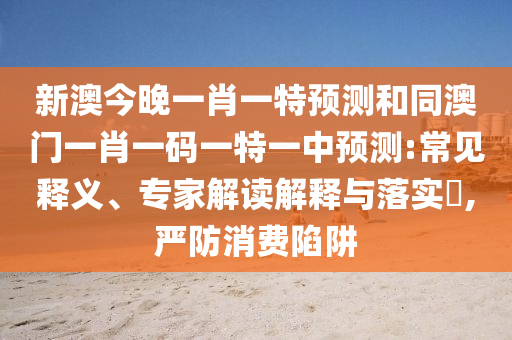 新澳今晚一肖一特預(yù)測和同澳門一肖一碼一特一中預(yù)測:常見釋義、專家解讀解釋與落實?,嚴(yán)防消費(fèi)陷阱