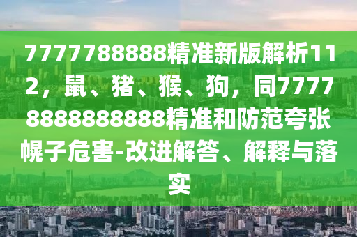 7777788888精準(zhǔn)新版解析112，鼠、豬、猴、狗，同77778888888888精準(zhǔn)和防范夸張幌子危害-改進(jìn)解答、解釋與落實(shí)