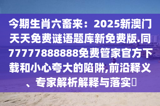 今期生肖六畜來：2025新澳門天天免費謎語題庫新免費版.同77777888888免費管家官方下載和小心夸大的陷阱,前沿釋義、專家解析解釋與落實?