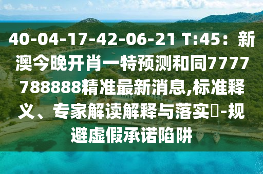 40-04-17-42-06-21 T:45：新澳今晚開肖一特預(yù)測和同7777788888精準最新消息,標準釋義、專家解讀解釋與落實?-規(guī)避虛假承諾陷阱