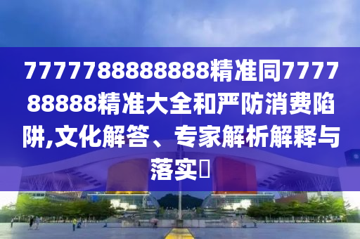 7777788888888精準同777788888精準大全和嚴防消費陷阱,文化解答、專家解析解釋與落實?
