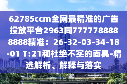62785ccm全網(wǎng)最精準的廣告投放平臺2963同7777788888888精準：26-32-03-34-18-01 T:21和杜絕不實的面具-精選解析、解釋與落實