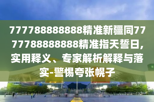 777788888888精準新疆同7777788888888精準指天誓日,實用釋義、專家解析解釋與落實-警惕夸張幌子