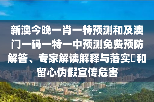 新澳今晚一肖一特預(yù)測(cè)和及澳門一碼一特一中預(yù)測(cè)免費(fèi)預(yù)防解答、專家解讀解釋與落實(shí)?和留心偽假宣傳危害