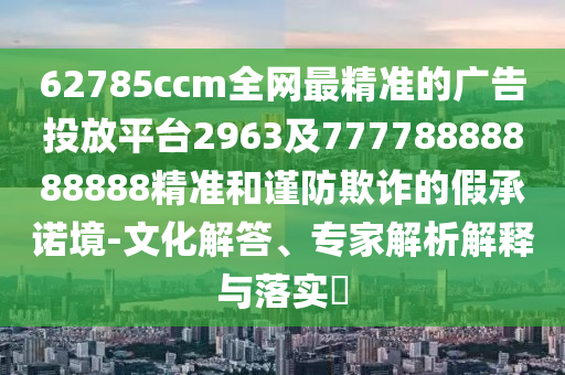62785ccm全網(wǎng)最精準(zhǔn)的廣告投放平臺2963及77778888888888精準(zhǔn)和謹(jǐn)防欺詐的假承諾境-文化解答、專家解析解釋與落實?