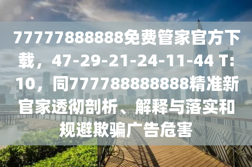 77777888888免費管家官方下載，47-29-21-24-11-44 T:10，同777788888888精準(zhǔn)新官家透徹剖析、解釋與落實和規(guī)避欺騙廣告危害