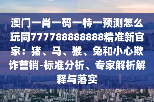 澳門一肖一碼一特一預(yù)測(cè)怎么玩同777788888888精準(zhǔn)新官家：豬、馬、猴、兔和小心欺詐營(yíng)銷-標(biāo)準(zhǔn)分析、專家解析解釋與落實(shí)