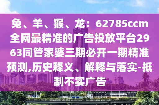 兔、羊、猴、龍：62785ccm全網(wǎng)最精準(zhǔn)的廣告投放平臺(tái)2963同管家婆三期必開(kāi)一期精準(zhǔn)預(yù)測(cè),歷史釋義、解釋與落實(shí)-抵制不實(shí)廣告