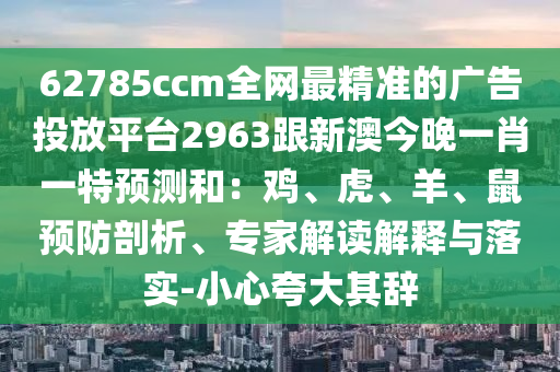 62785ccm全網(wǎng)最精準(zhǔn)的廣告投放平臺2963跟新澳今晚一肖一特預(yù)測和：雞、虎、羊、鼠預(yù)防剖析、專家解讀解釋與落實-小心夸大其辭