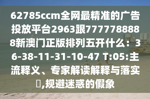 62785ccm全網(wǎng)最精準的廣告投放平臺2963跟7777788888新澳門正版排列五開什么：36-38-11-31-10-47 T:05:主流釋義、專家解讀解釋與落實?,規(guī)避迷惑的假象