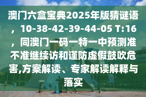 澳門六盒寶典2025年版猜謎語，10-38-42-39-44-05 T:16，同澳門一碼一特一中預(yù)測準不準繼續(xù)訪和謹防虛假鼓吹危害,方案解讀、專家解讀解釋與落實