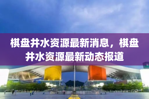 棋盤井水資源最新消息，棋盤井水資源最新動態(tài)報道