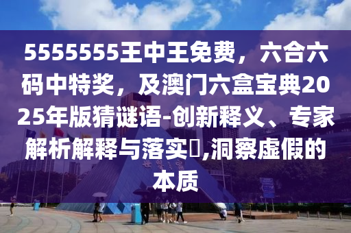 5555555王中王免費(fèi)，六合六碼中特獎(jiǎng)，及澳門六盒寶典2025年版猜謎語(yǔ)-創(chuàng)新釋義、專家解析解釋與落實(shí)?,洞察虛假的本質(zhì)