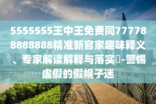 5555555王中王免費(fèi)同777788888888精準(zhǔn)新官家趣味釋義、專家解讀解釋與落實(shí)?-警惕虛假的假幌子迷