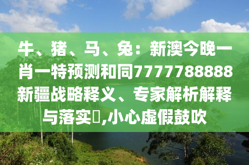 牛、豬、馬、兔：新澳今晚一肖一特預(yù)測(cè)和同7777788888新疆戰(zhàn)略釋義、專家解析解釋與落實(shí)?,小心虛假鼓吹
