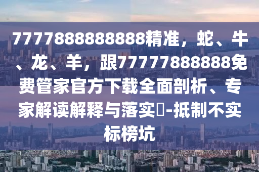 7777888888888精準(zhǔn)，蛇、牛、龍、羊，跟77777888888免費(fèi)管家官方下載全面剖析、專家解讀解釋與落實(shí)?-抵制不實(shí)標(biāo)榜坑