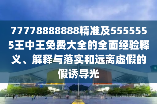 77778888888精準(zhǔn)及5555555王中王免費(fèi)大全的全面經(jīng)驗(yàn)釋義、解釋與落實(shí)和遠(yuǎn)離虛假的假誘導(dǎo)光
