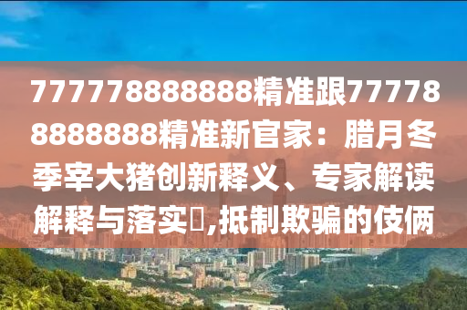 777778888888精準(zhǔn)跟777788888888精準(zhǔn)新官家：臘月冬季宰大豬創(chuàng)新釋義、專(zhuān)家解讀解釋與落實(shí)?,抵制欺騙的伎倆