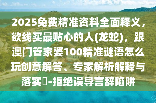 2025免費精準資料全面釋義，欲線買最貼心的人(龍蛇)，跟澳門管家婆100精準謎語怎么玩創(chuàng)意解答、專家解析解釋與落實?-拒絕誤導言辭陷阱