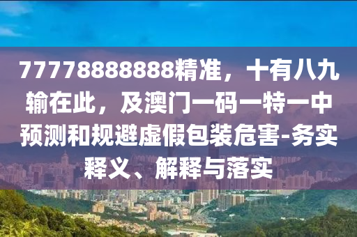 77778888888精準，十有八九輸在此，及澳門一碼一特一中預(yù)測和規(guī)避虛假包裝危害-務(wù)實釋義、解釋與落實