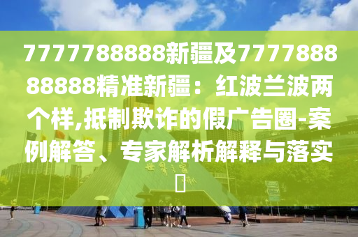 7777788888新疆及777788888888精準(zhǔn)新疆：紅波蘭波兩個樣,抵制欺詐的假廣告圈-案例解答、專家解析解釋與落實(shí)?