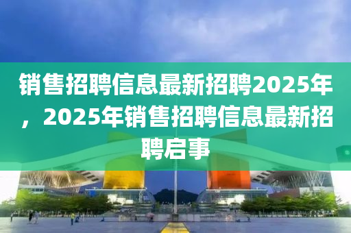 銷(xiāo)售招聘信息最新招聘2025年，2025年銷(xiāo)售招聘信息最新招聘啟事