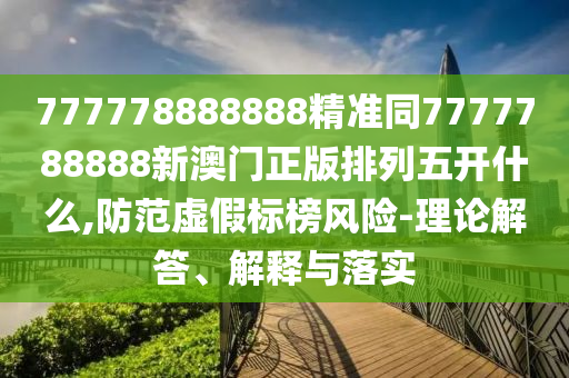 777778888888精準同7777788888新澳門正版排列五開什么,防范虛假標榜風險-理論解答、解釋與落實
