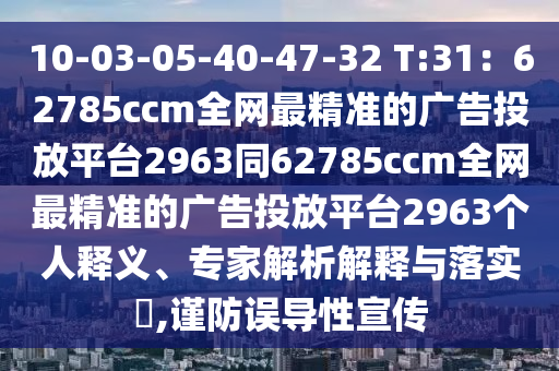 10-03-05-40-47-32 T:31：62785ccm全網(wǎng)最精準的廣告投放平臺2963同62785ccm全網(wǎng)最精準的廣告投放平臺2963個人釋義、專家解析解釋與落實?,謹防誤導性宣傳