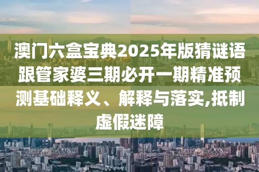 澳門六盒寶典2025年版猜謎語跟管家婆三期必開一期精準預測基礎釋義、解釋與落實,抵制虛假迷障