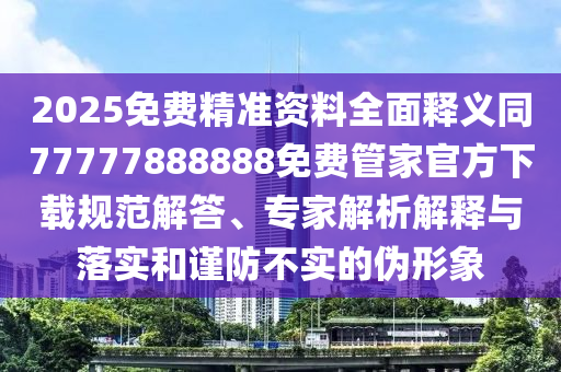 2025免費精準資料全面釋義同77777888888免費管家官方下載規(guī)范解答、專家解析解釋與落實和謹防不實的偽形象