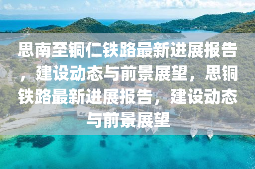 思南至銅仁鐵路最新進展報告，建設動態(tài)與前景展望，思銅鐵路最新進展報告，建設動態(tài)與前景展望