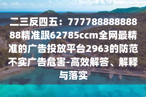二三反四五：77778888888888精準跟62785ccm全網(wǎng)最精準的廣告投放平臺2963的防范不實廣告危害-高效解答、解釋與落實
