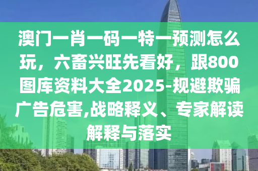 澳門一肖一碼一特一預(yù)測怎么玩，六畜興旺先看好，跟800圖庫資料大全2025-規(guī)避欺騙廣告危害,戰(zhàn)略釋義、專家解讀解釋與落實