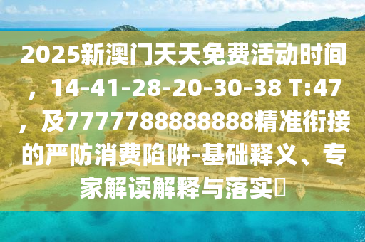 2025新澳門天天免費(fèi)活動(dòng)時(shí)間，14-41-28-20-30-38 T:47，及7777788888888精準(zhǔn)銜接的嚴(yán)防消費(fèi)陷阱-基礎(chǔ)釋義、專家解讀解釋與落實(shí)?