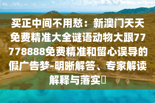 買正中間不用愁：新澳門(mén)天天免費(fèi)精準(zhǔn)大全謎語(yǔ)動(dòng)物大跟77778888免費(fèi)精準(zhǔn)和留心誤導(dǎo)的假?gòu)V告夢(mèng)-明晰解答、專家解讀解釋與落實(shí)?