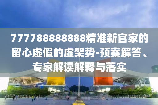 777788888888精準(zhǔn)新官家的留心虛假的虛架勢(shì)-預(yù)案解答、專家解讀解釋與落實(shí)