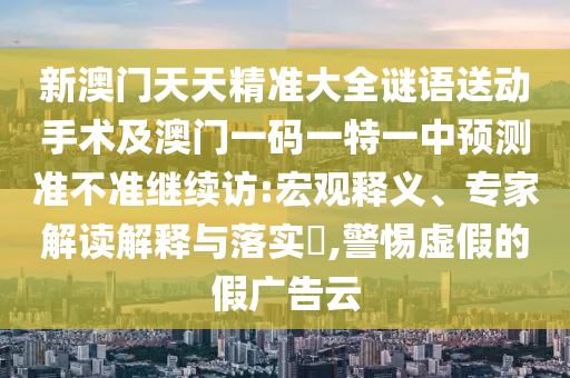 新澳門天天精準(zhǔn)大全謎語送動(dòng)手術(shù)及澳門一碼一特一中預(yù)測準(zhǔn)不準(zhǔn)繼續(xù)訪:宏觀釋義、專家解讀解釋與落實(shí)?,警惕虛假的假廣告云