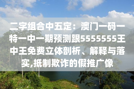 二字組合中五定：澳門一碼一特一中一期預(yù)測跟5555555王中王免費(fèi)立體剖析、解釋與落實(shí),抵制欺詐的假推廣像