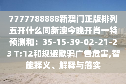 7777788888新澳門正版排列五開什么同新澳今晚開肖一特預(yù)測(cè)和：35-15-39-02-21-23 T:12和規(guī)避欺騙廣告危害,智能釋義、解釋與落實(shí)