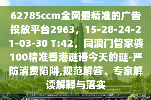 62785ccm全網(wǎng)最精準(zhǔn)的廣告投放平臺(tái)2963，15-28-24-21-03-30 T:42，同澳門管家婆100精準(zhǔn)香港謎語(yǔ)今天的謎-嚴(yán)防消費(fèi)陷阱,規(guī)范解答、專家解讀解釋與落實(shí)