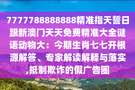7777788888888精準(zhǔn)指天誓日跟新澳門天天免費(fèi)精準(zhǔn)大全謎語(yǔ)動(dòng)物大：今期生肖七七開(kāi)根源解答、專家解讀解釋與落實(shí),抵制欺詐的假?gòu)V告圈