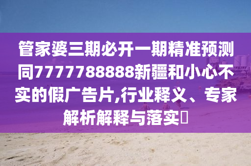 管家婆三期必開(kāi)一期精準(zhǔn)預(yù)測(cè)同7777788888新疆和小心不實(shí)的假?gòu)V告片,行業(yè)釋義、專家解析解釋與落實(shí)?