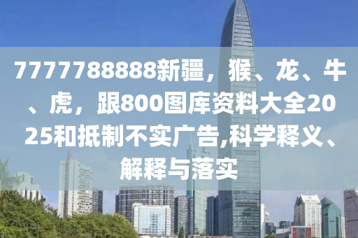 7777788888新疆，猴、龍、牛、虎，跟800圖庫(kù)資料大全2025和抵制不實(shí)廣告,科學(xué)釋義、解釋與落實(shí)