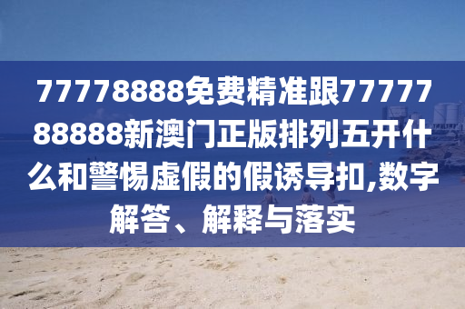 77778888免費(fèi)精準(zhǔn)跟7777788888新澳門正版排列五開什么和警惕虛假的假誘導(dǎo)扣,數(shù)字解答、解釋與落實(shí)