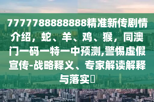 7777788888888精準(zhǔn)新傳劇情介紹，蛇、羊、雞、猴，同澳門一碼一特一中預(yù)測,警惕虛假宣傳-戰(zhàn)略釋義、專家解讀解釋與落實(shí)?
