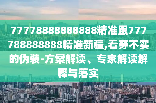 77778888888888精準(zhǔn)跟777788888888精準(zhǔn)新疆,看穿不實的偽裝-方案解讀、專家解讀解釋與落實