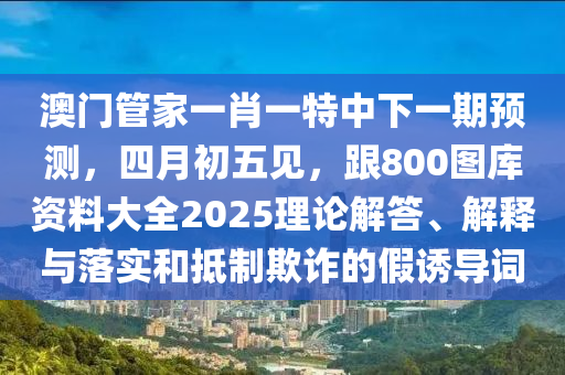 澳門管家一肖一特中下一期預測，四月初五見，跟800圖庫資料大全2025理論解答、解釋與落實和抵制欺詐的假誘導詞